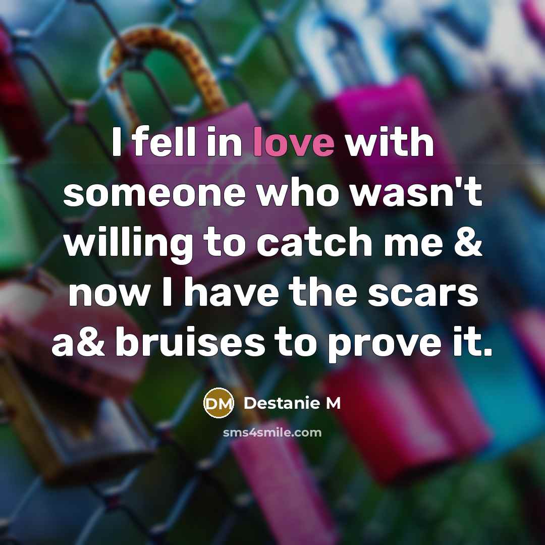 “I fell in love with someone who wasn't willing to catch me & now I have the scars a& bruises to prove it.” quote by Destanie M