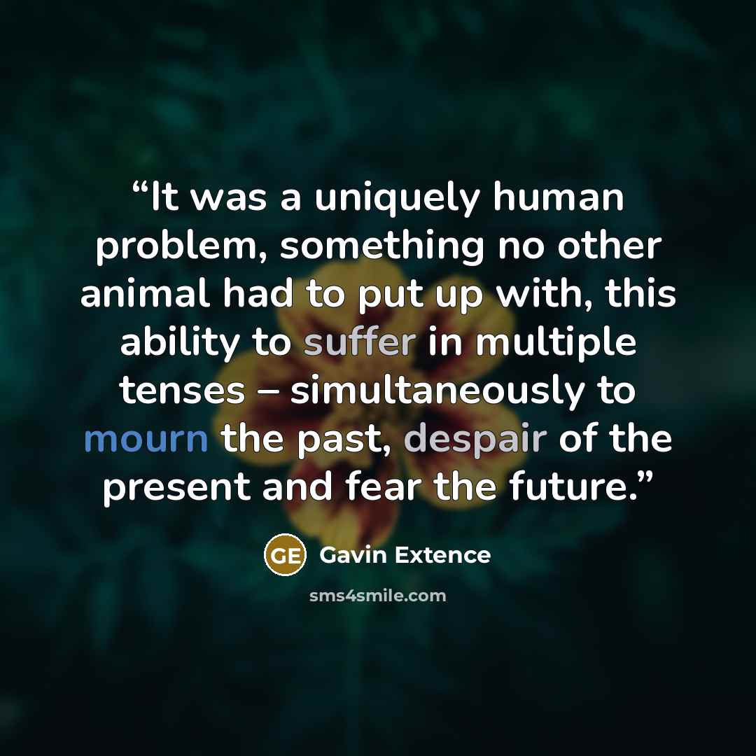 “It was a uniquely human problem, something no other animal had to put up with, this ability to suffer in multiple tenses – simultaneously to mourn the past, despair of the present and fear the future.” quote by Gavin Extence