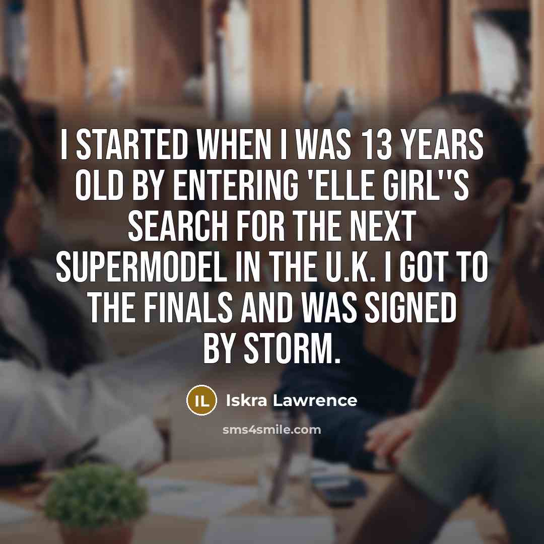 “I started when I was 13 years old by entering 'Elle Girl''s search for the next supermodel in the U.K. I got to the finals and was signed by Storm.” quote by Iskra Lawrence
