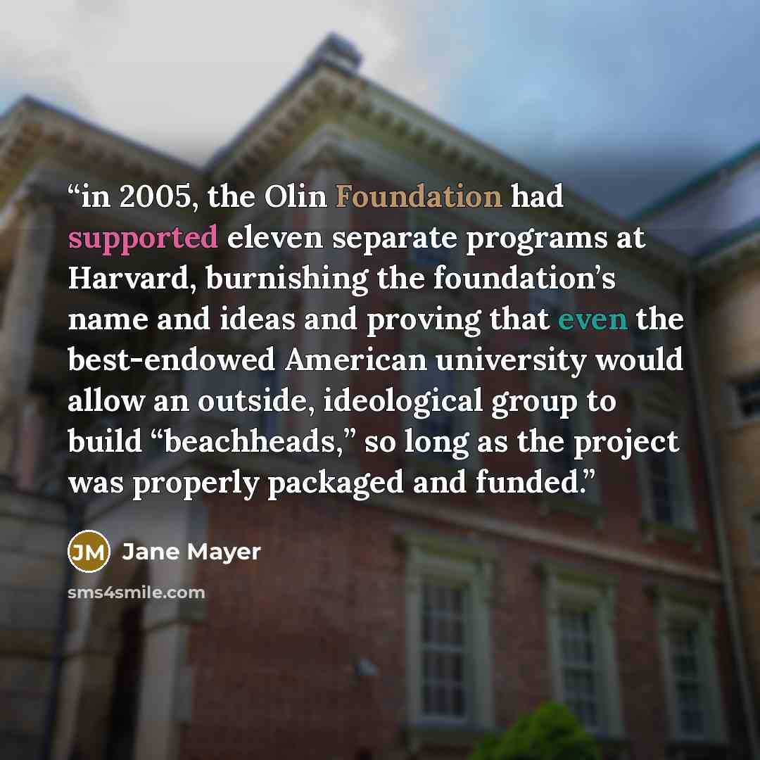 “in 2005, the Olin Foundation had supported eleven separate programs at Harvard, burnishing the foundation’s name and ideas and proving that even the best-endowed American university would allow an outside, ideological group to build “beachheads,” so long as the project was properly packaged and…” quote by Jane Mayer