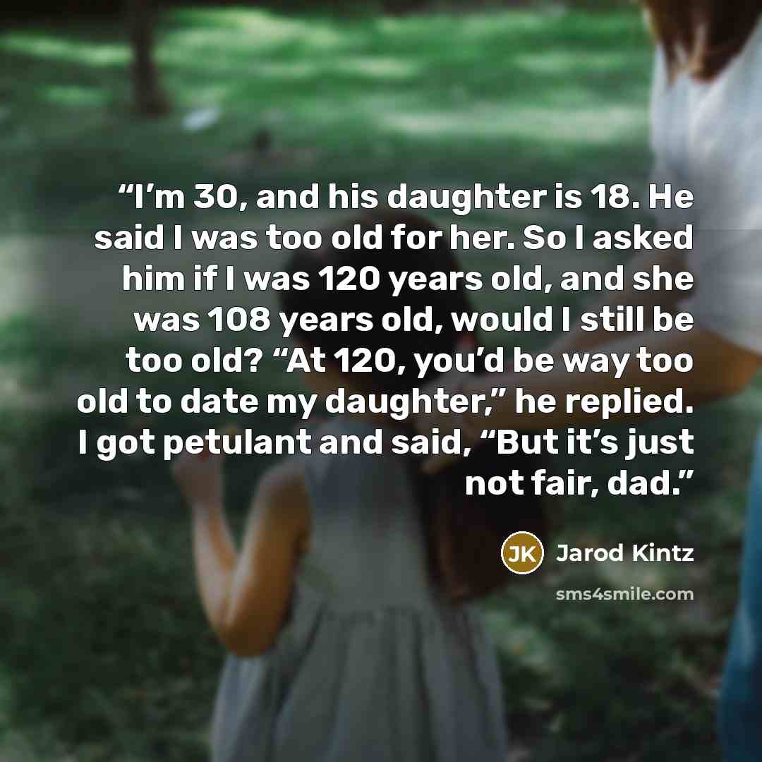 “I’m 30, and his daughter is 18. He said I was too old for her. So I asked him if I was 120 years old, and she was 108 years old, would I still be too old? “At 120, you’d be way too old to date my daughter,” he replied. I got petulant and said, “But it’s just not fair, dad.” quote by Jarod Kintz