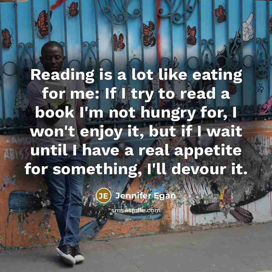 “Reading is a lot like eating for me: If I try to read a book I'm not hungry for, I won't enjoy it, but if I wait until I have a real appetite for something, I'll devour it.” quote by Jennifer Egan