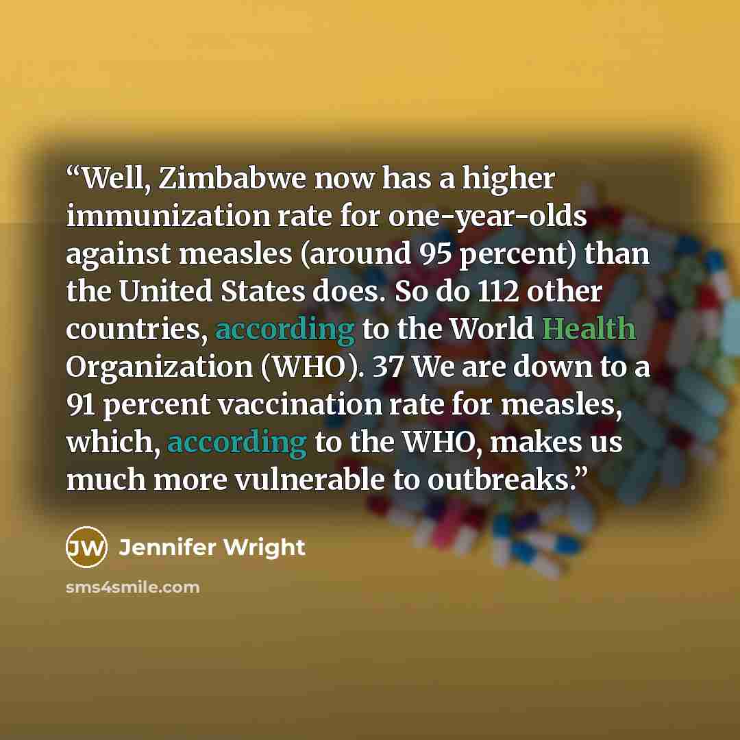 “Well, Zimbabwe now has a higher immunization rate for one-year-olds against measles (around 95 percent) than the United States does. So do 112 other countries, according to the World Health Organization (WHO). 37 We are down to a 91 percent vaccination rate for measles, which, according to the…” quote by Jennifer Wright