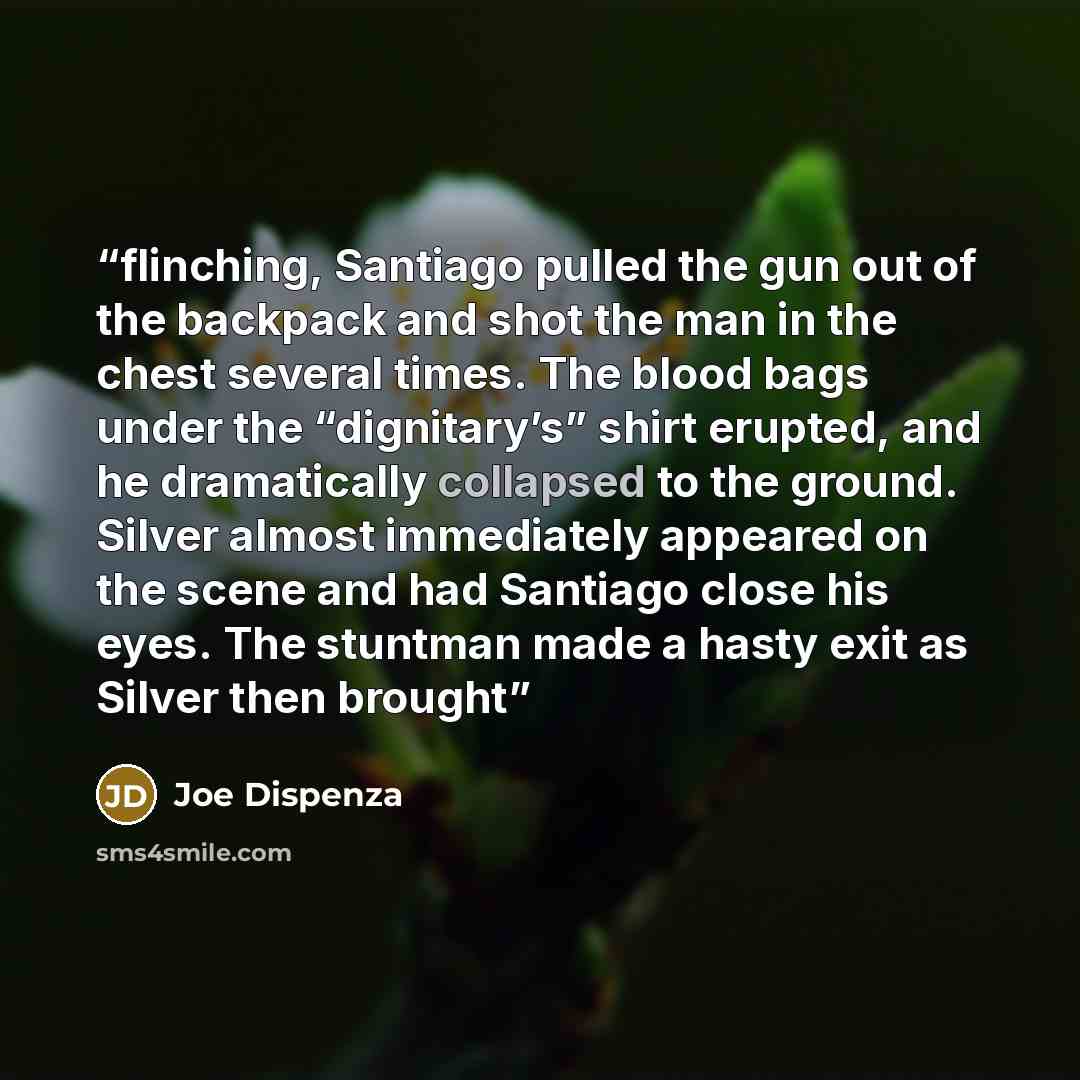“flinching, Santiago pulled the gun out of the backpack and shot the man in the chest several times. The blood bags under the “dignitary’s” shirt erupted, and he dramatically collapsed to the ground. Silver almost immediately appeared on the scene and had Santiago close his eyes. The stuntman made…” quote by Joe Dispenza