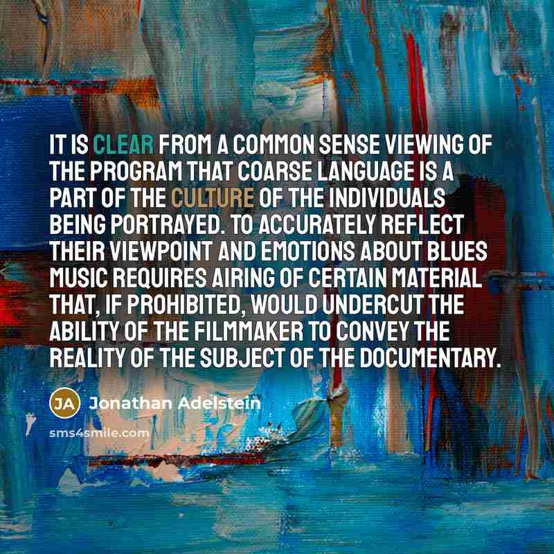 “It is clear from a common sense viewing of the program that coarse language is a part of the culture of the individuals being portrayed. To accurately reflect their viewpoint and emotions about blues music requires airing of certain material that, if prohibited, would undercut the ability of the…” quote by Jonathan Adelstein