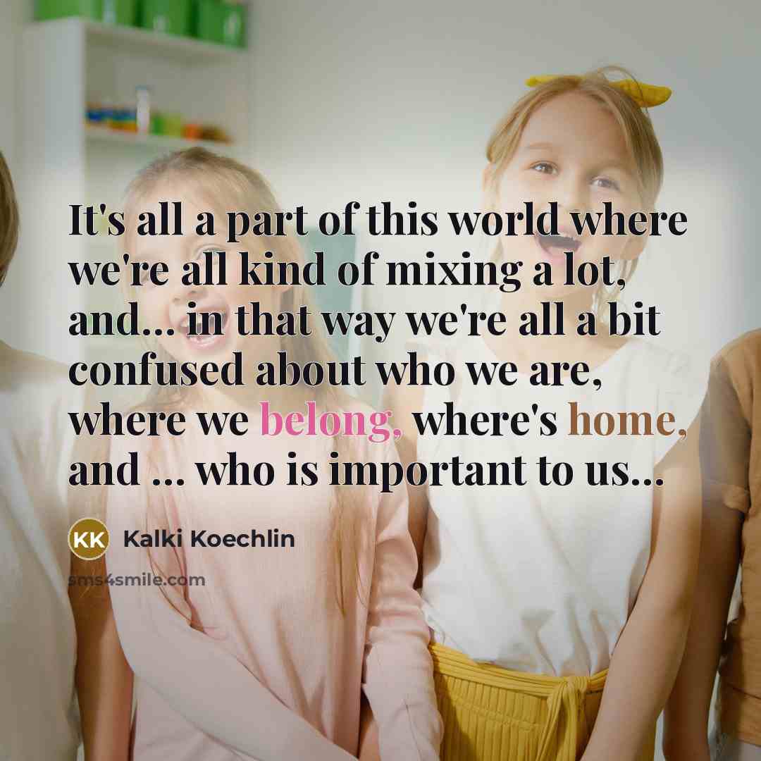 “It's all a part of this world where we're all kind of mixing a lot, and… in that way we're all a bit confused about who we are, where we belong, where's home, and … who is important to us…” quote by Kalki Koechlin