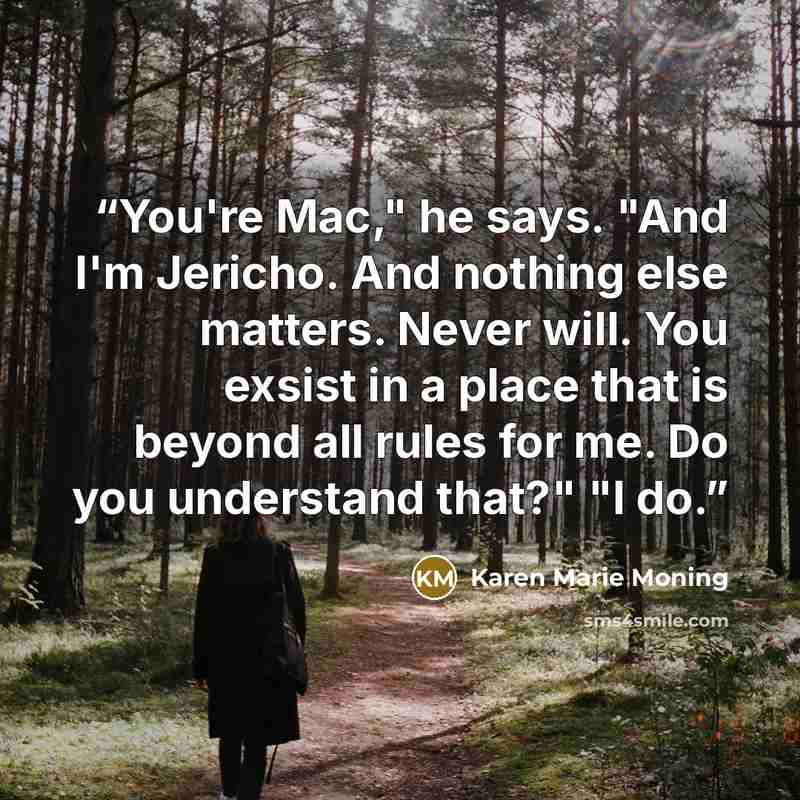 “You're Mac," he says. "And I'm Jericho. And nothing else matters. Never will. You exsist in a place that is beyond all rules for me. Do you understand that?" "I do.” quote by Karen Marie Moning