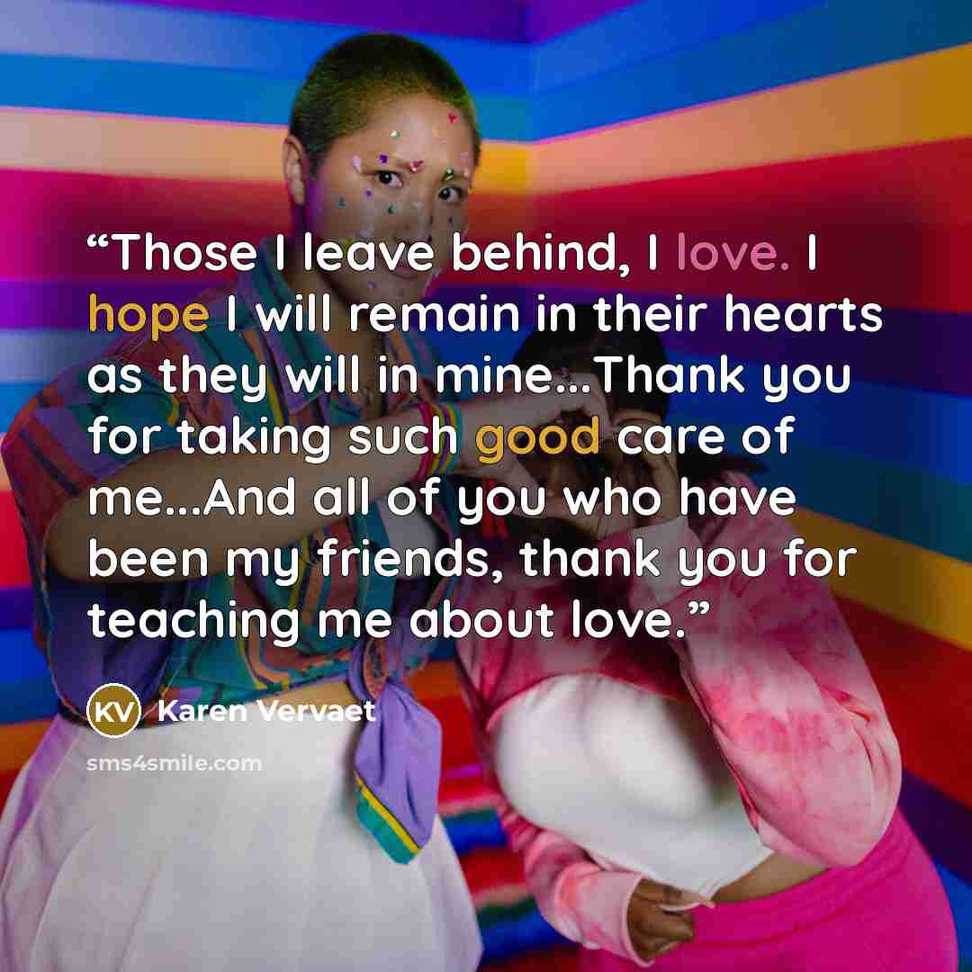 “Those I leave behind, I love. I hope I will remain in their hearts as they will in mine...Thank you for taking such good care of me...And all of you who have been my friends, thank you for teaching me about love.” quote by Karen Vervaet