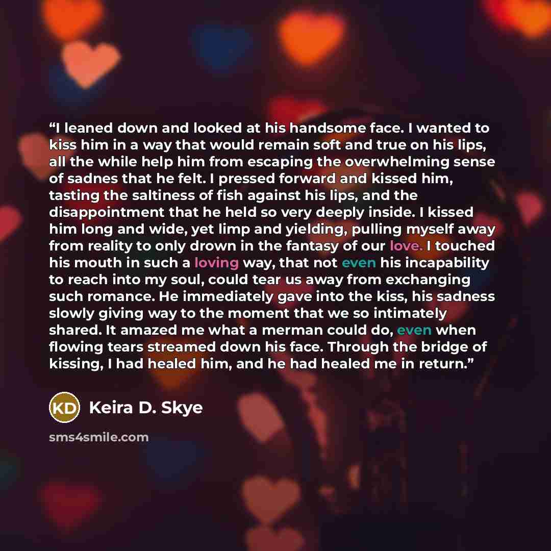 “I leaned down and looked at his handsome face. I wanted to kiss him in a way that would remain soft and true on his lips, all the while help him from escaping the overwhelming sense of sadnes that he felt. I pressed forward and kissed him, tasting the saltiness of fish against his lips, and the…” quote by Keira D. Skye