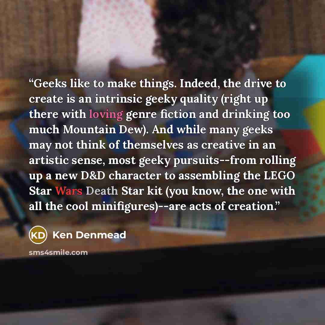“Geeks like to make things. Indeed, the drive to create is an intrinsic geeky quality (right up there with loving genre fiction and drinking too much Mountain Dew). And while many geeks may not think of themselves as creative in an artistic sense, most geeky pursuits--from rolling up a new D&D…” quote by Ken Denmead