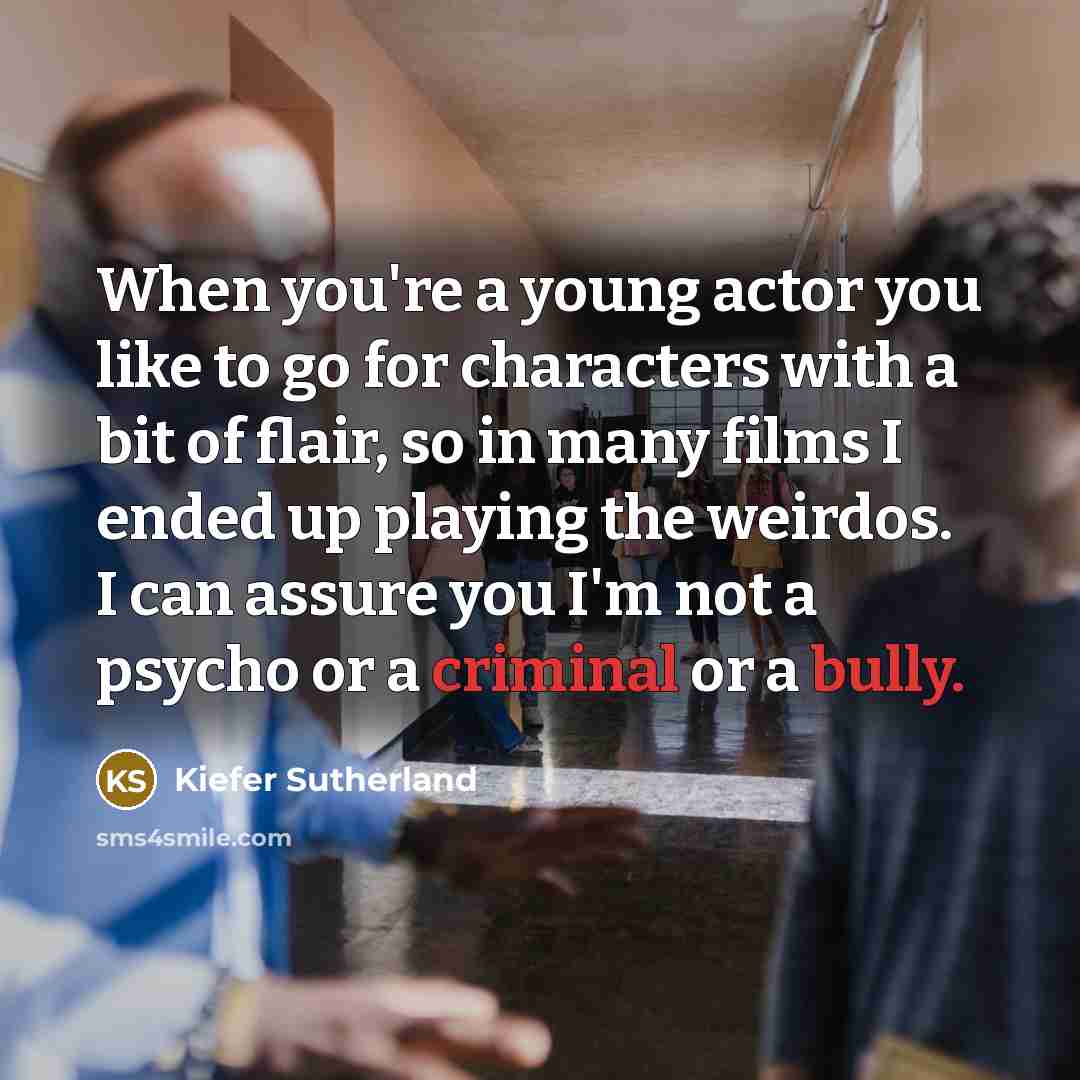 “When you're a young actor you like to go for characters with a bit of flair, so in many films I ended up playing the weirdos. I can assure you I'm not a psycho or a criminal or a bully.” quote by Kiefer Sutherland