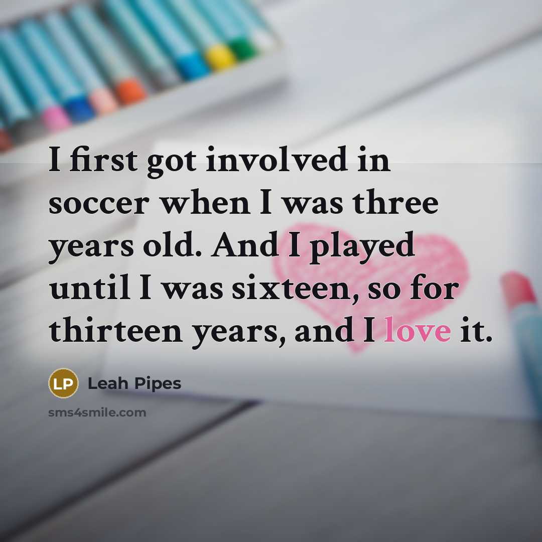 “I first got involved in soccer when I was three years old. And I played until I was sixteen, so for thirteen years, and I love it.” quote by Leah Pipes