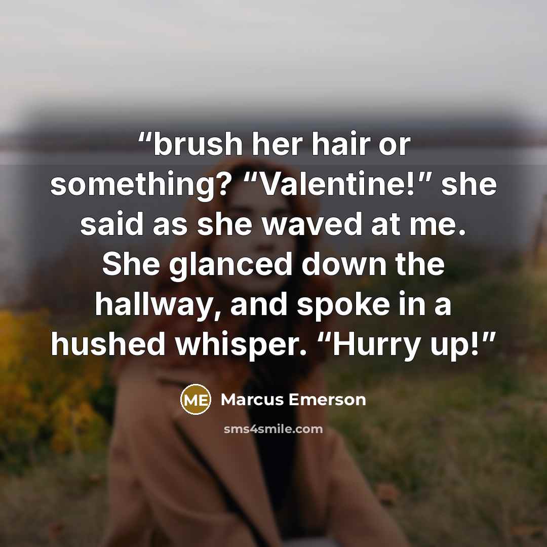 “brush her hair or something? “Valentine!” she said as she waved at me. She glanced down the hallway, and spoke in a hushed whisper. “Hurry up!” quote by Marcus Emerson