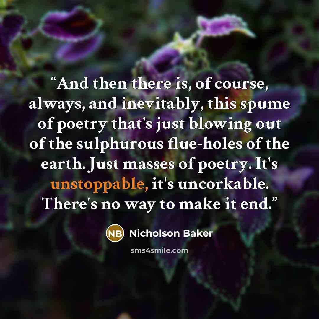 “And then there is, of course, always, and inevitably, this spume of poetry that's just blowing out of the sulphurous flue-holes of the earth. Just masses of poetry. It's unstoppable, it's uncorkable. There's no way to make it end.” quote by Nicholson Baker
