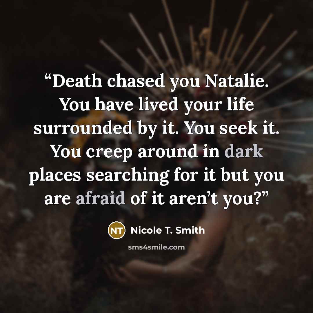 “Death chased you Natalie. You have lived your life surrounded by it. You seek it. You creep around in dark places searching for it but you are afraid of it aren’t you?” quote by Nicole T. Smith