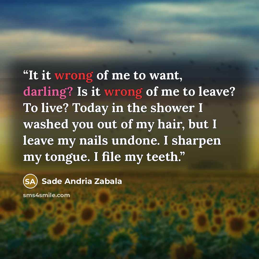 “It it wrong of me to want, darling? Is it wrong of me to leave? To live? Today in the shower I washed you out of my hair, but I leave my nails undone. I sharpen my tongue. I file my teeth.” quote by Sade Andria Zabala