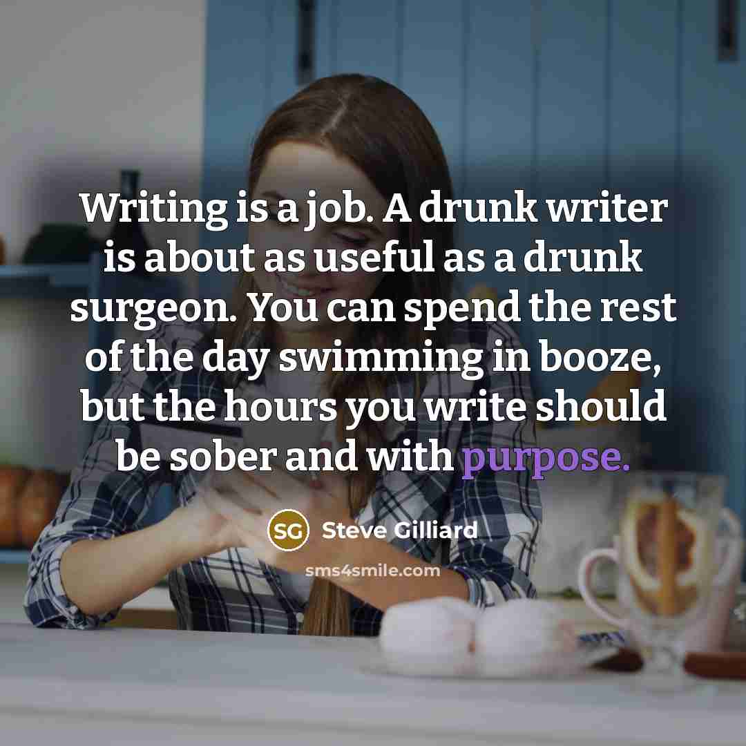 “Writing is a job. A drunk writer is about as useful as a drunk surgeon. You can spend the rest of the day swimming in booze, but the hours you write should be sober and with purpose.” quote by Steve Gilliard