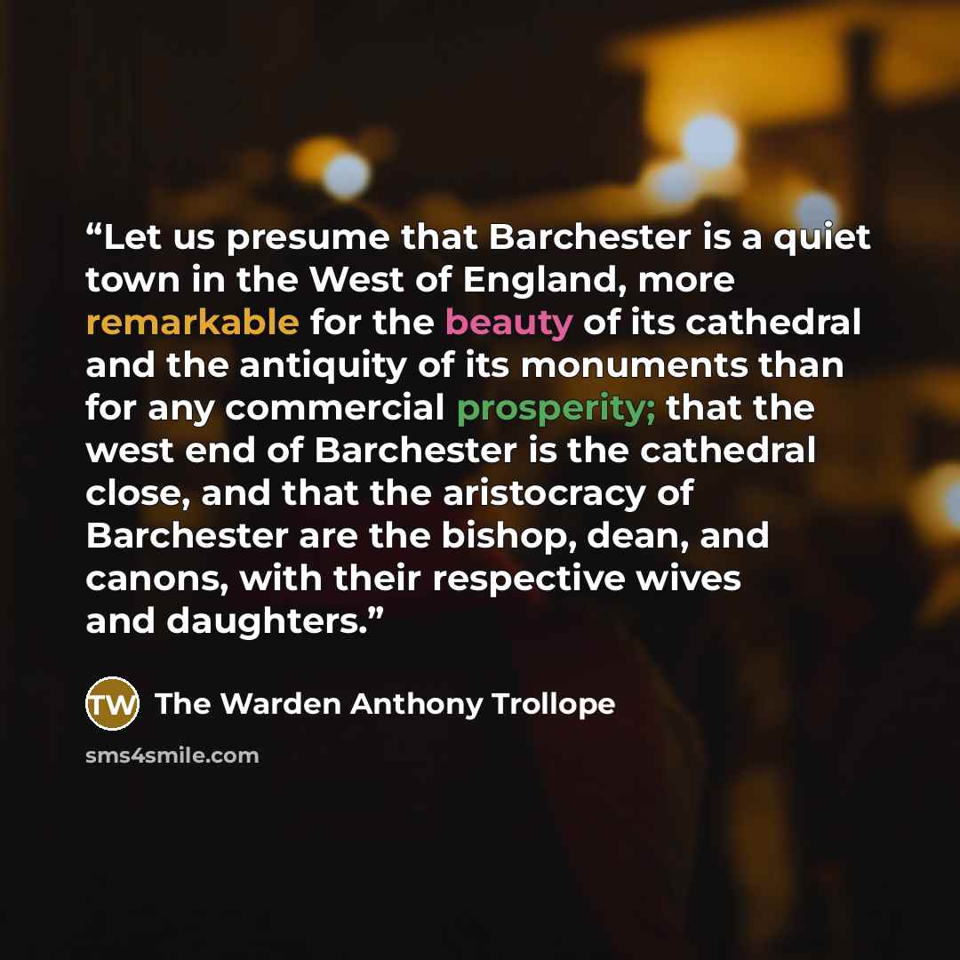 “Let us presume that Barchester is a quiet town in the West of England, more remarkable for the beauty of its cathedral and the antiquity of its monuments than for any commercial prosperity; that the west end of Barchester is the cathedral close, and that the aristocracy of Barchester are the…” quote by The Warden Anthony Trollope