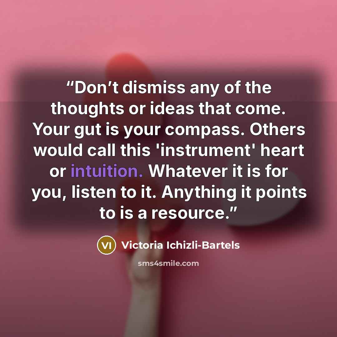 “Don’t dismiss any of the thoughts or ideas that come. Your gut is your compass. Others would call this 'instrument' heart or intuition. Whatever it is for you, listen to it. Anything it points to is a resource.” quote by Victoria Ichizli-Bartels