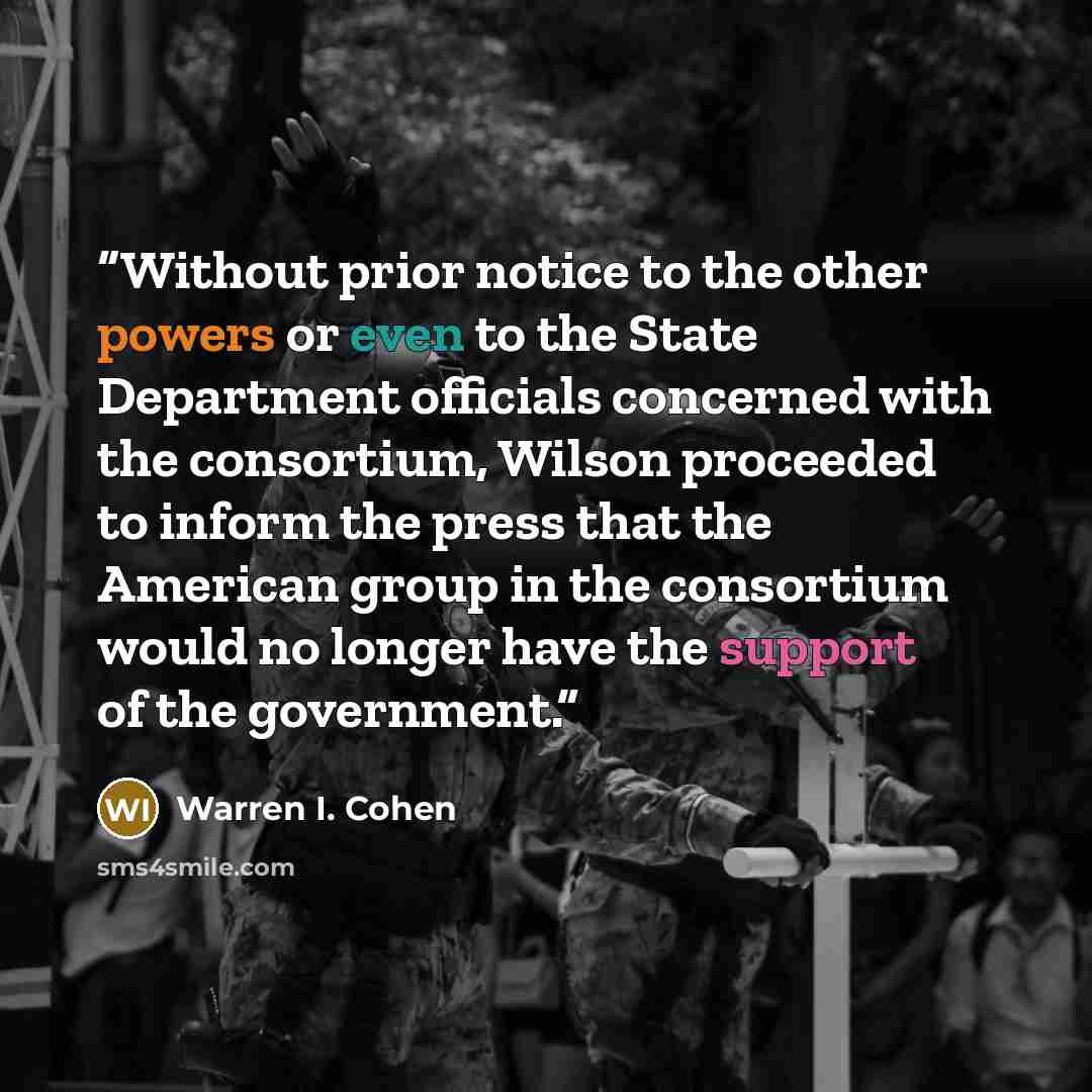 “Without prior notice to the other powers or even to the State Department officials concerned with the consortium, Wilson proceeded to inform the press that the American group in the consortium would no longer have the support of the government.” quote by Warren I. Cohen