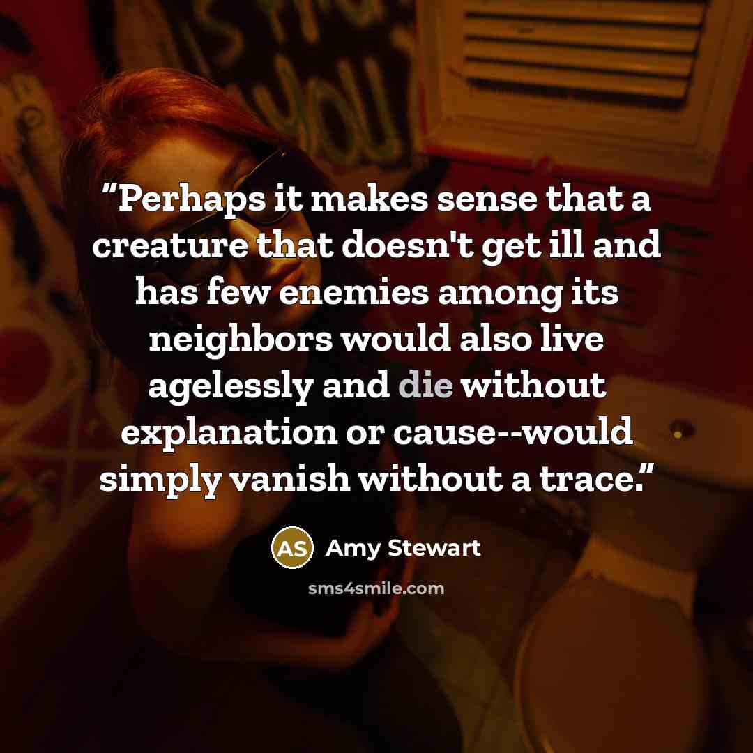 “Perhaps it makes sense that a creature that doesn't get ill and has few enemies among its neighbors would also live agelessly and die without explanation or cause--would simply vanish without a trace.” quote by Amy Stewart
