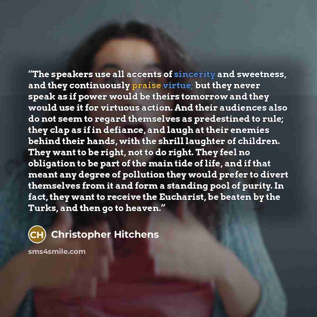 “The speakers use all accents of sincerity and sweetness, and they continuously praise virtue; but they never speak as if power would be theirs tomorrow and they would use it for virtuous action. And their audiences also do not seem to regard themselves as predestined to rule; they clap as if in…” quote by Christopher Hitchens