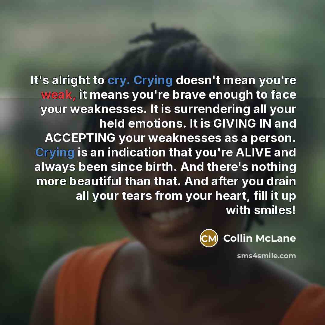 “It's alright to cry. Crying doesn't mean you're weak, it means you're brave enough to face your weaknesses. It is surrendering all your held emotions. It is GIVING IN and ACCEPTING your weaknesses as a person. Crying is an indication that you're ALIVE and always been since birth. And there's…” quote by Collin McLane