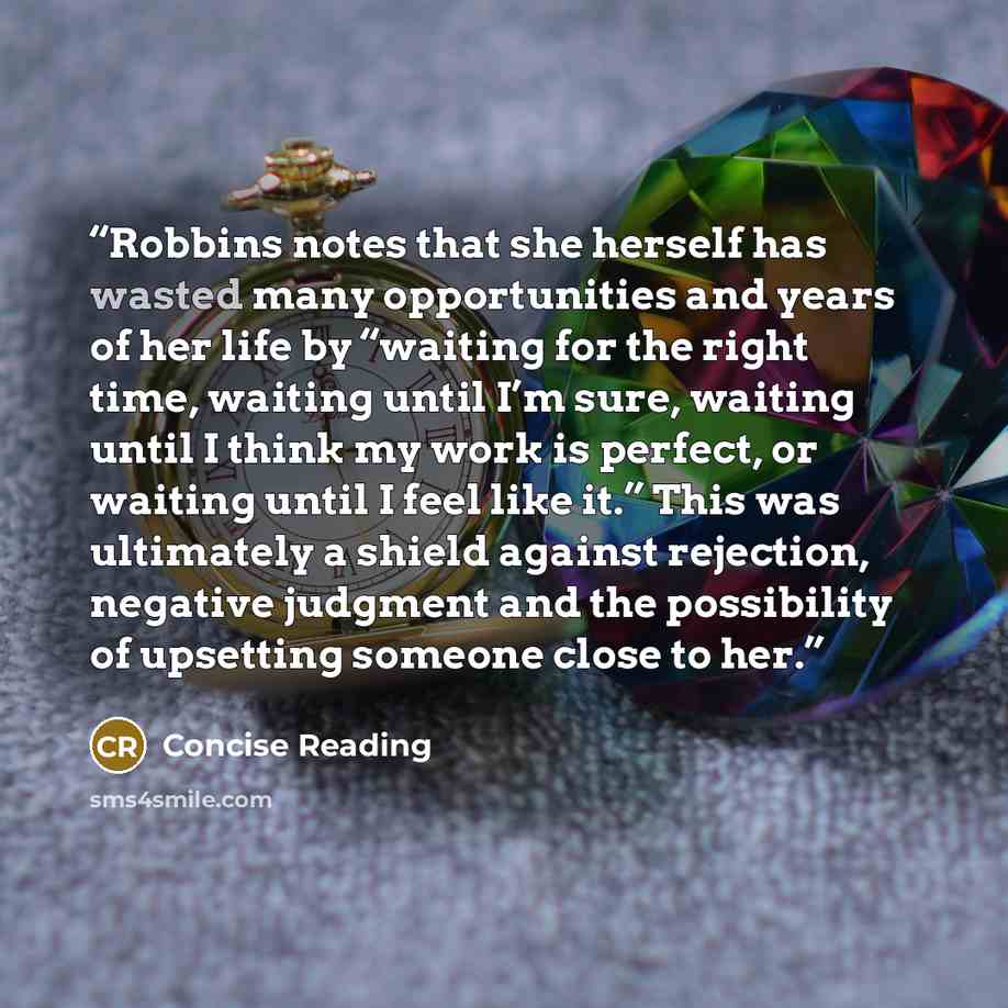 “Robbins notes that she herself has wasted many opportunities and years of her life by “waiting for the right time, waiting until I’m sure, waiting until I think my work is perfect, or waiting until I feel like it.” This was ultimately a shield against rejection, negative judgment and the…” quote by Concise Reading