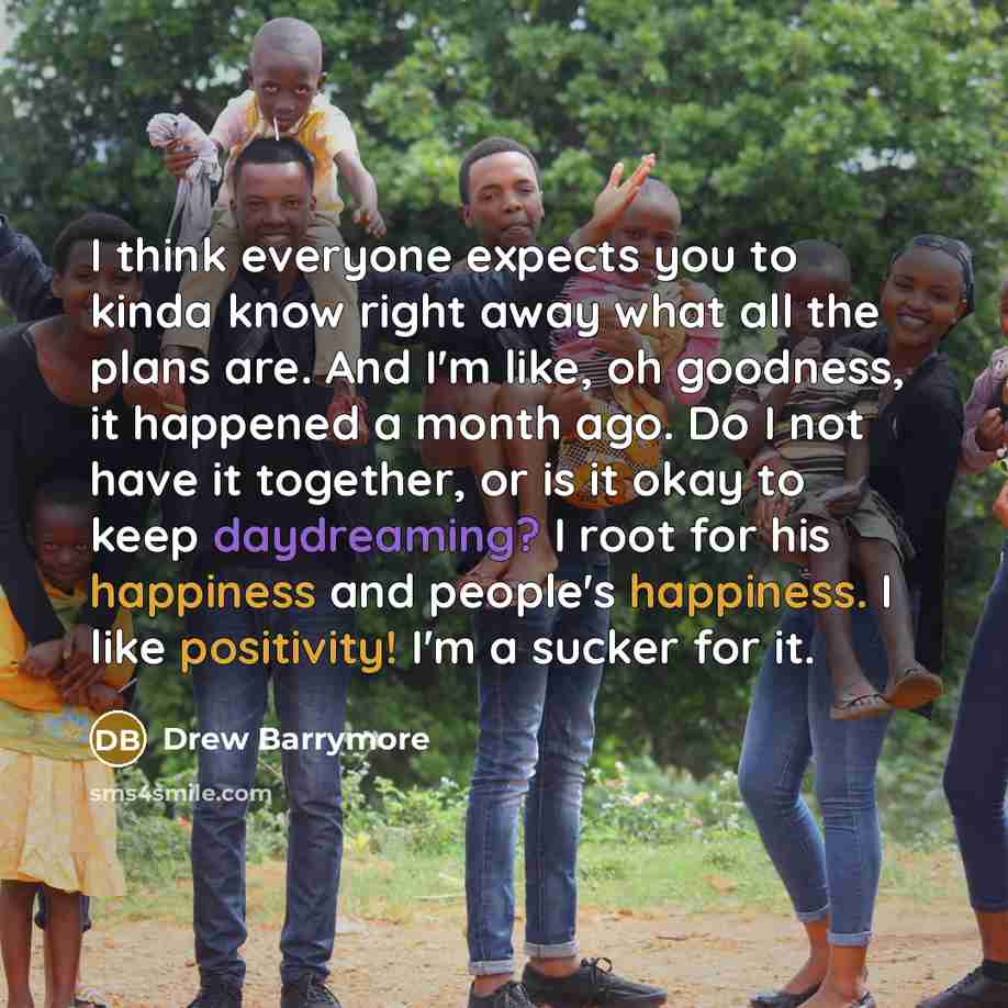“I think everyone expects you to kinda know right away what all the plans are. And I'm like, oh goodness, it happened a month ago. Do I not have it together, or is it okay to keep daydreaming? I root for his happiness and people's happiness. I like positivity! I'm a sucker for it.” quote by Drew Barrymore