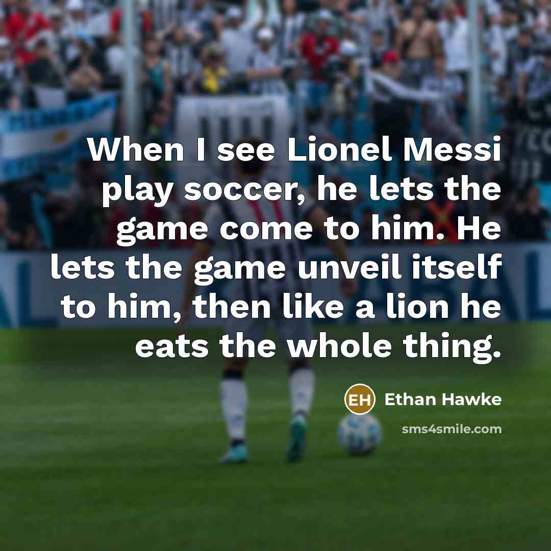 “When I see Lionel Messi play soccer, he lets the game come to him. He lets the game unveil itself to him, then like a lion he eats the whole thing.” quote by Ethan Hawke