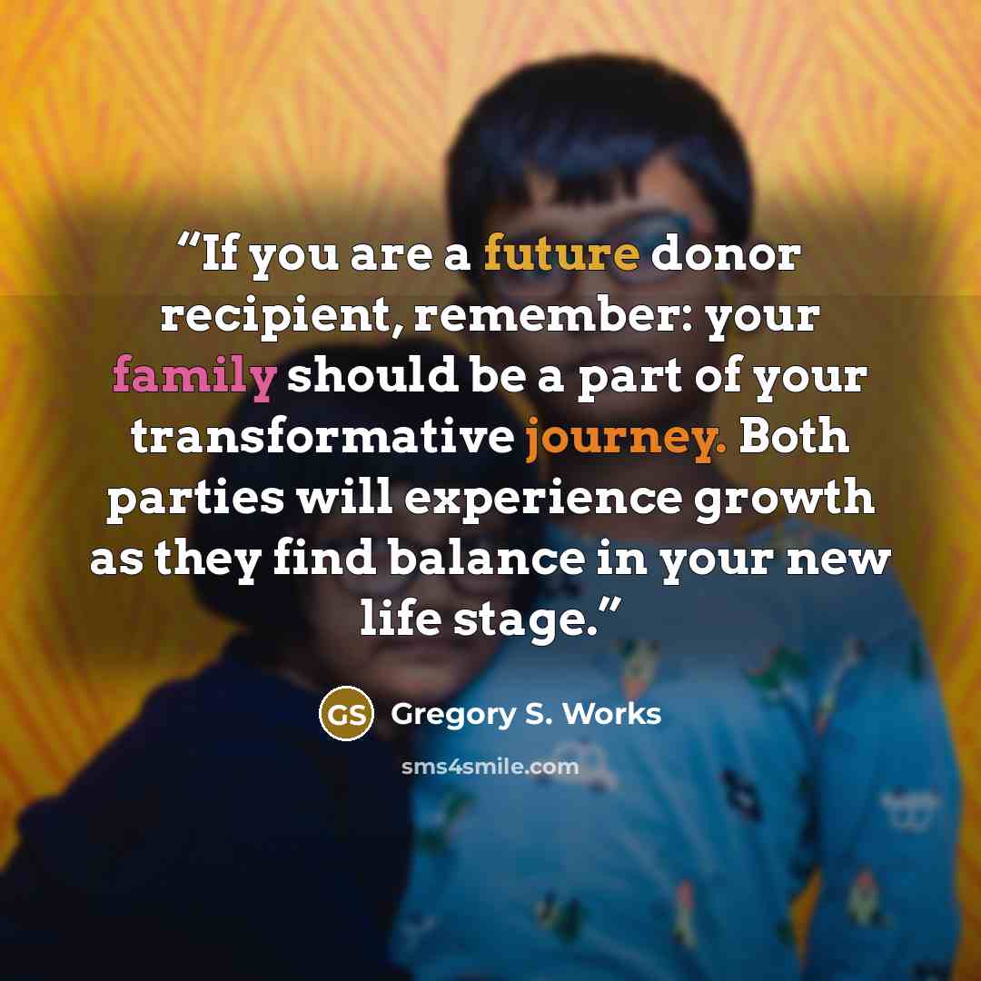 “If you are a future donor recipient, remember: your family should be a part of your transformative journey. Both parties will experience growth as they find balance in your new life stage.” quote by Gregory S. Works