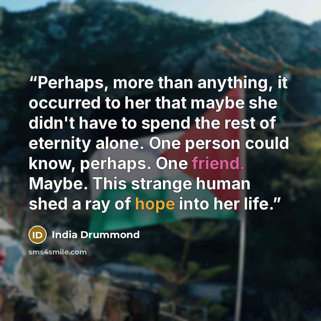“Perhaps, more than anything, it occurred to her that maybe she didn't have to spend the rest of eternity alone. One person could know, perhaps. One friend. Maybe. This strange human shed a ray of hope into her life.” quote by India Drummond