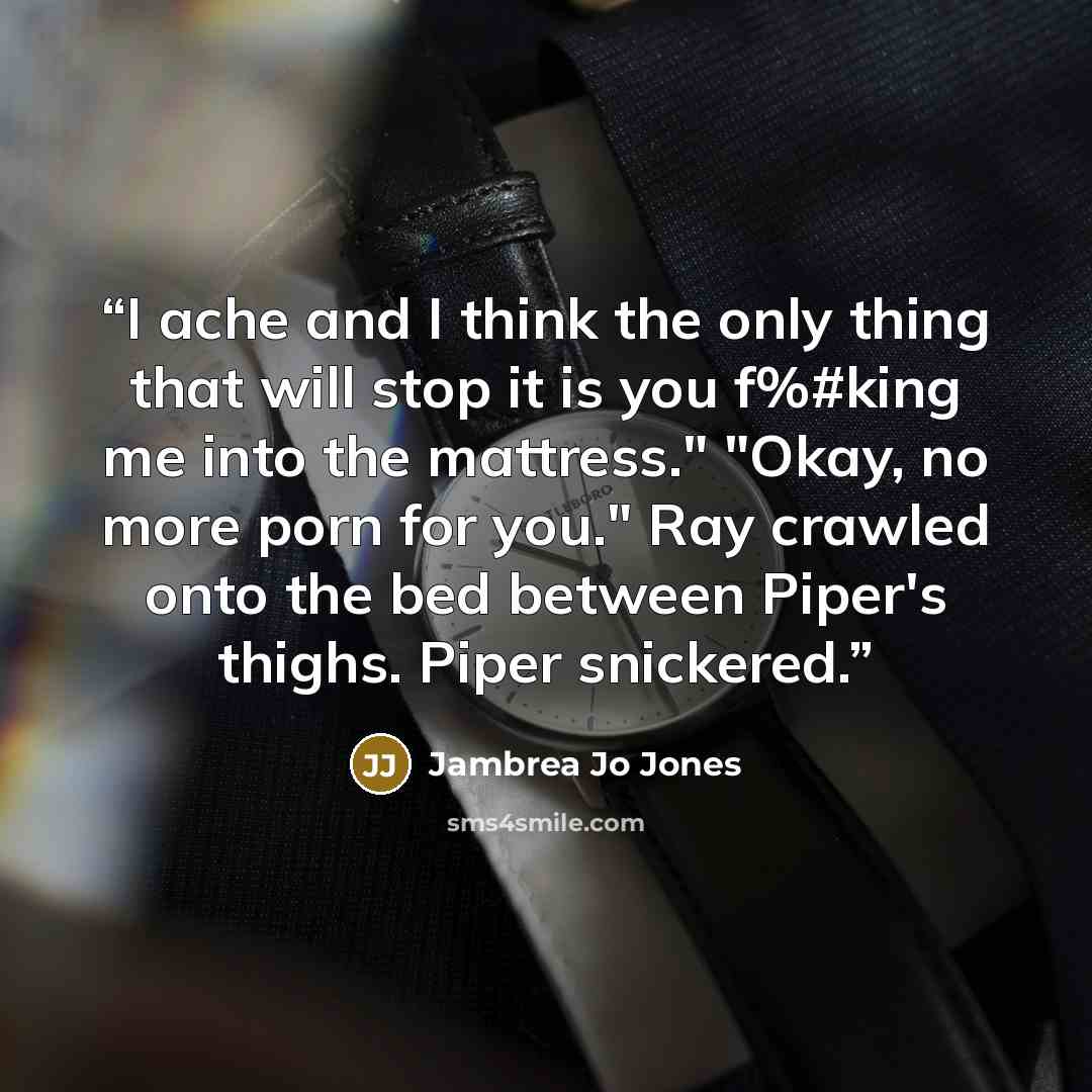 “I ache and I think the only thing that will stop it is you f%#king me into the mattress." "Okay, no more porn for you." Ray crawled onto the bed between Piper's thighs. Piper snickered.” quote by Jambrea Jo Jones