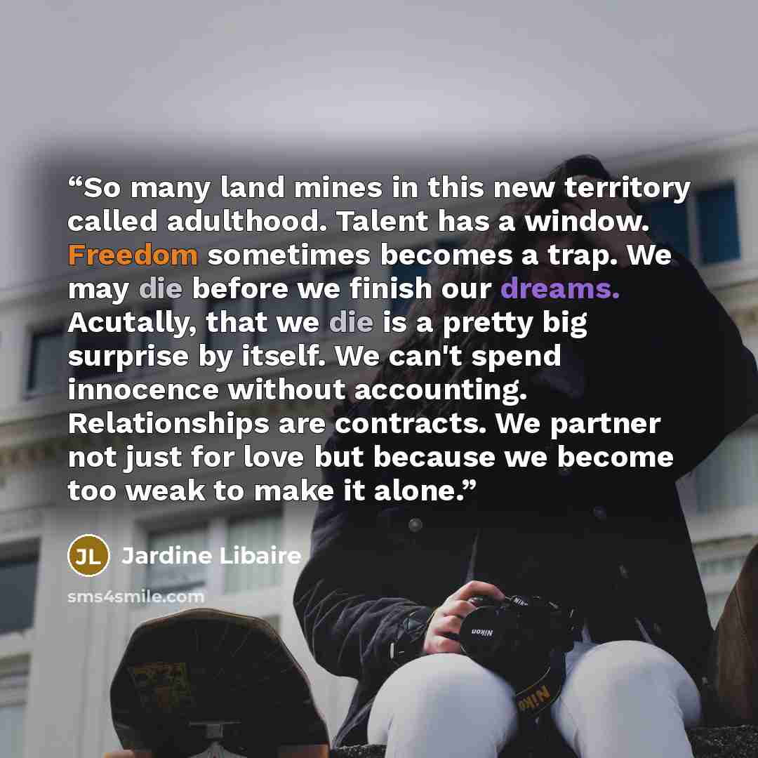 “So many land mines in this new territory called adulthood. Talent has a window. Freedom sometimes becomes a trap. We may die before we finish our dreams. Acutally, that we die is a pretty big surprise by itself. We can't spend innocence without accounting. Relationships are contracts. We partner…” quote by Jardine Libaire