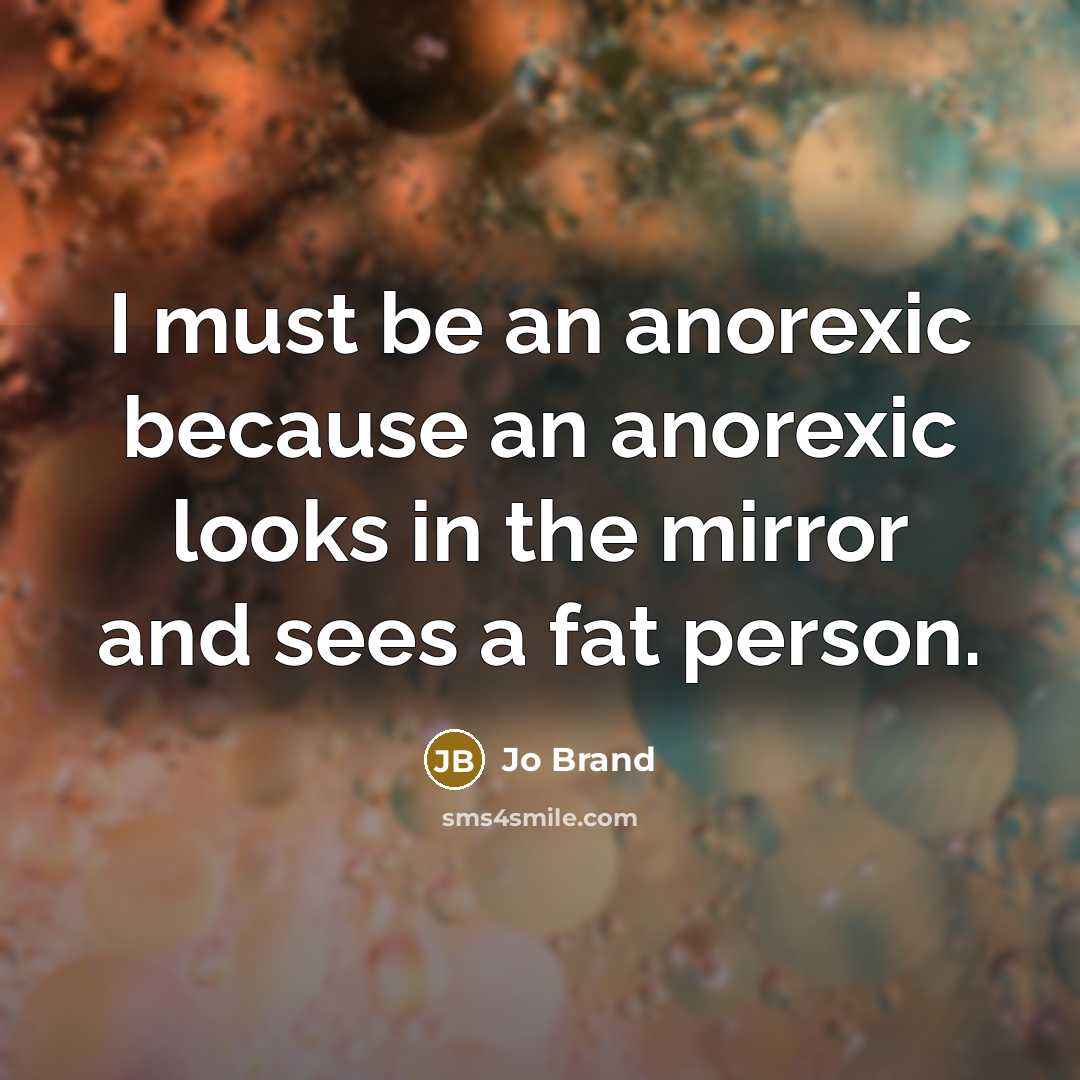 “I must be an anorexic because an anorexic looks in the mirror and sees a fat person.” quote by Jo Brand