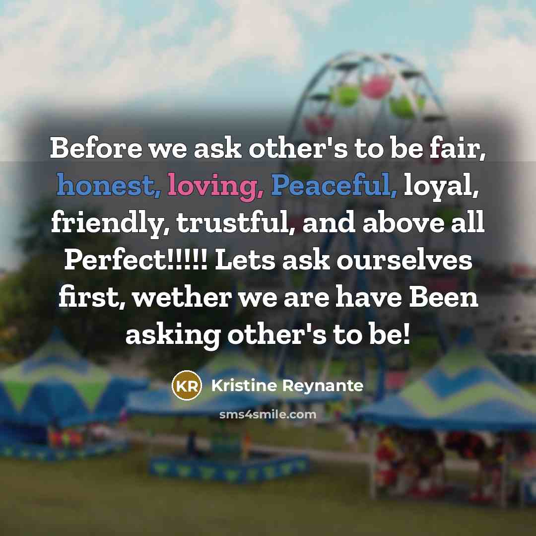 “Before we ask other's to be fair, honest, loving, Peaceful, loyal, friendly, trustful, and above all Perfect!!!!! Lets ask ourselves first, wether we are have Been asking other's to be!” quote by Kristine Reynante