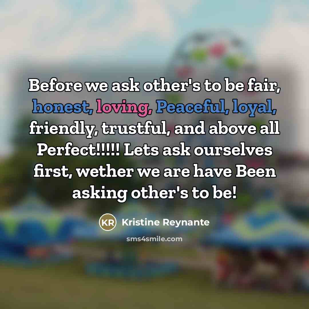 “Before we ask other's to be fair, honest, loving, Peaceful, loyal, friendly, trustful, and above all Perfect!!!!! Lets ask ourselves first, wether we are have Been asking other's to be!” quote by Kristine Reynante