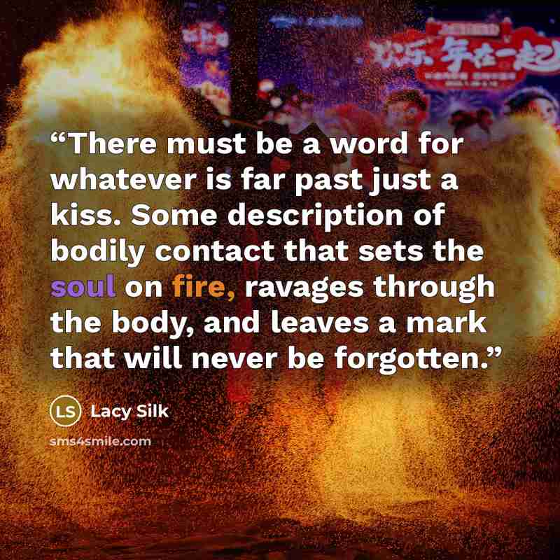 “There must be a word for whatever is far past just a kiss. Some description of bodily contact that sets the soul on fire, ravages through the body, and leaves a mark that will never be forgotten.” quote by Lacy Silk
