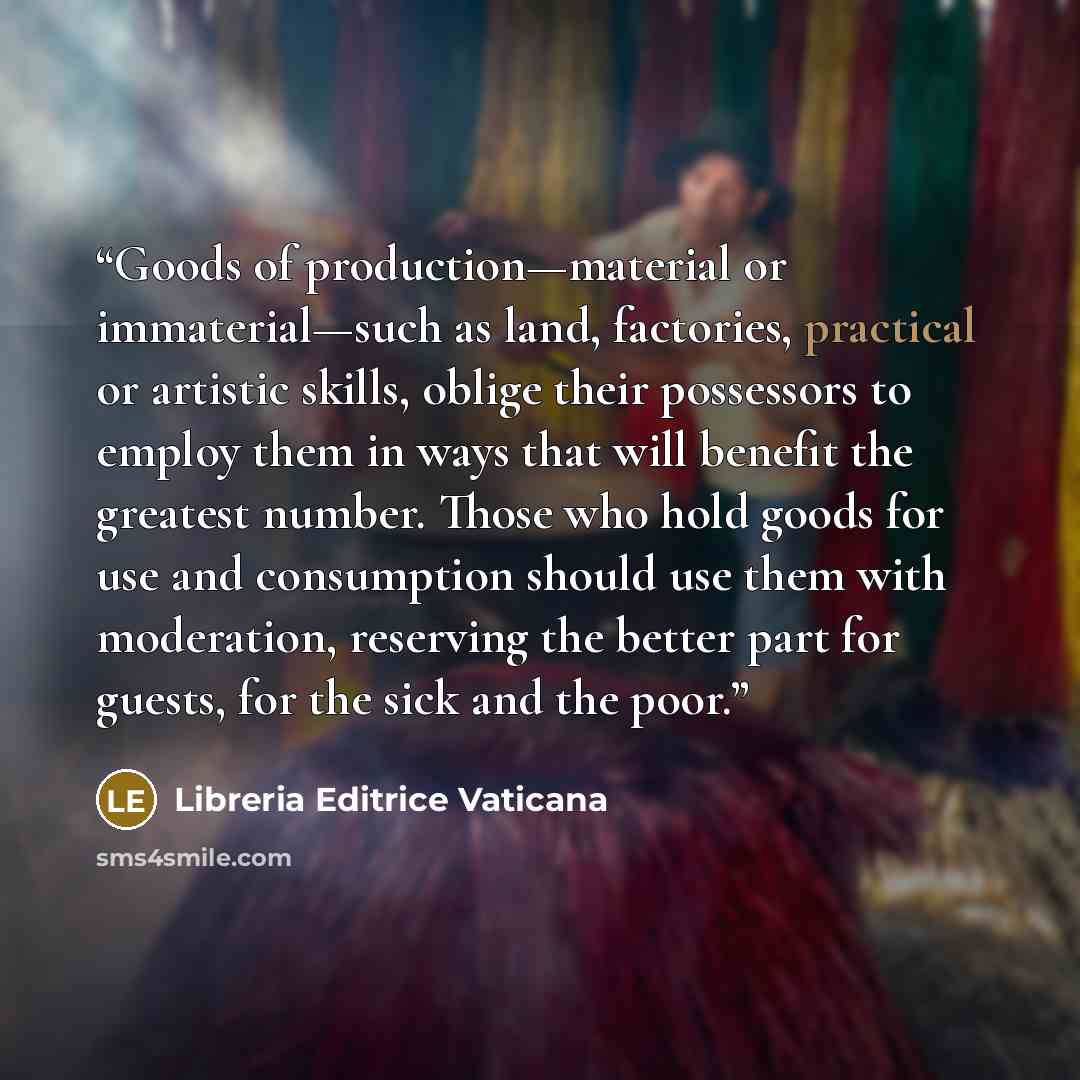 “Goods of production—material or immaterial—such as land, factories, practical or artistic skills, oblige their possessors to employ them in ways that will benefit the greatest number. Those who hold goods for use and consumption should use them with moderation, reserving the better part for…” quote by Libreria Editrice Vaticana