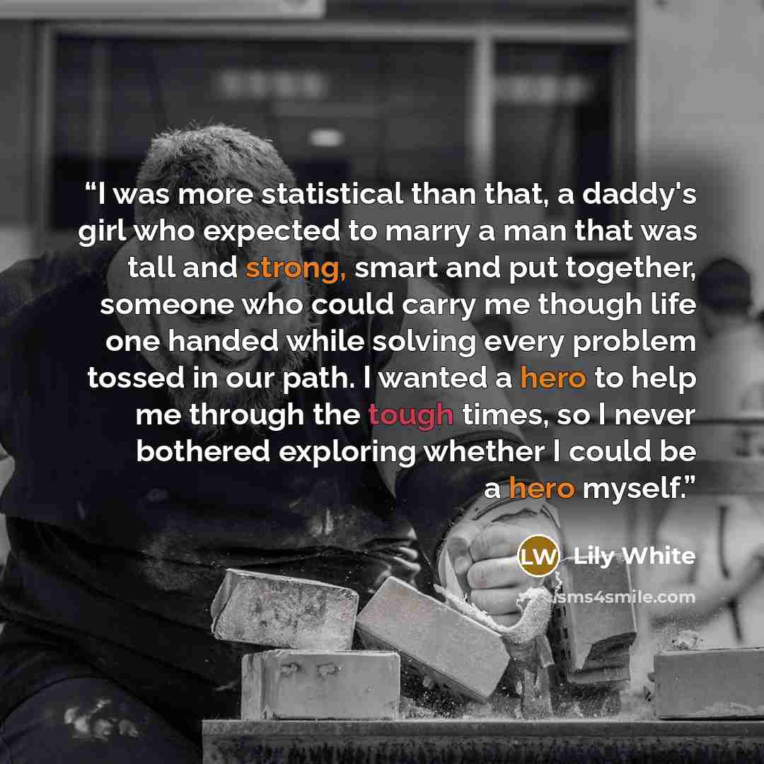 “I was more statistical than that, a daddy's girl who expected to marry a man that was tall and strong, smart and put together, someone who could carry me though life one handed while solving every problem tossed in our path. I wanted a hero to help me through the tough times, so I never bothered…” quote by Lily White