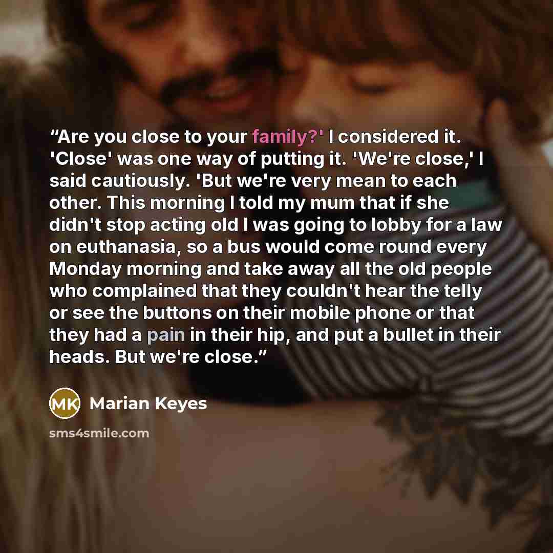 “Are you close to your family?' I considered it. 'Close' was one way of putting it. 'We're close,' I said cautiously. 'But we're very mean to each other. This morning I told my mum that if she didn't stop acting old I was going to lobby for a law on euthanasia, so a bus would come round every…” quote by Marian Keyes