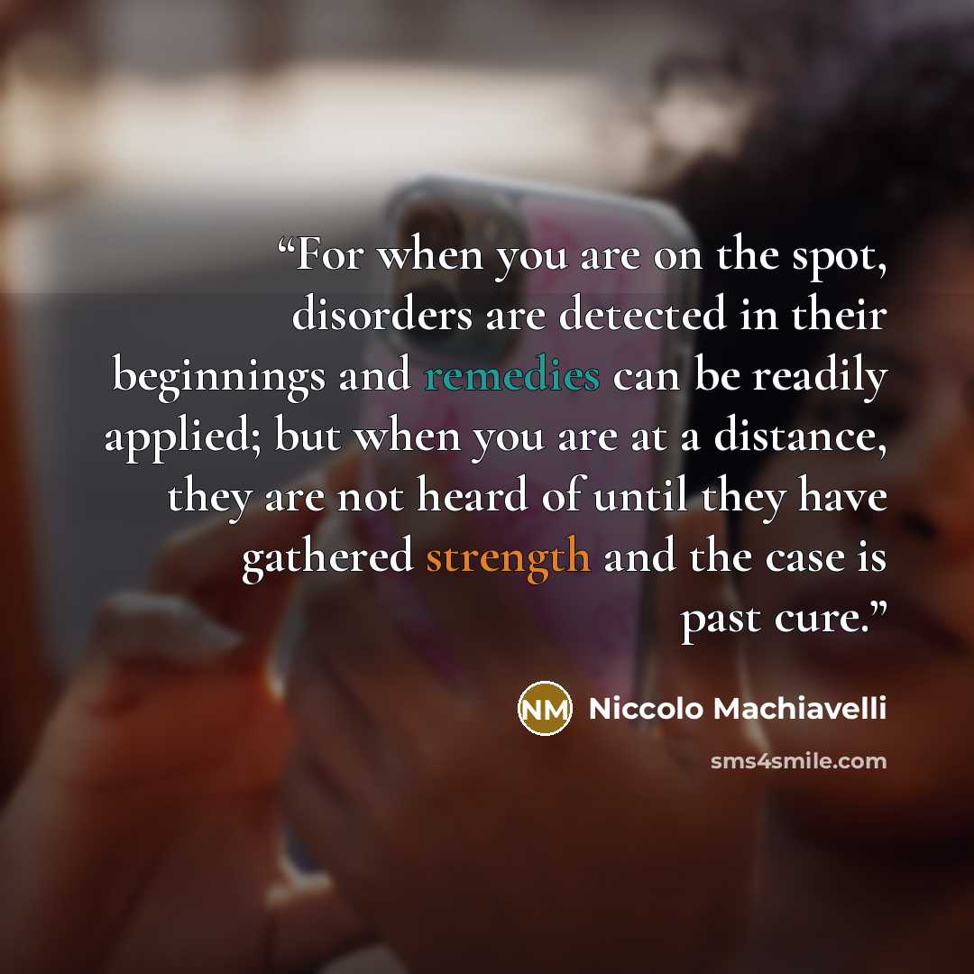 “For when you are on the spot, disorders are detected in their beginnings and remedies can be readily applied; but when you are at a distance, they are not heard of until they have gathered strength and the case is past cure.” quote by Niccolò Machiavelli