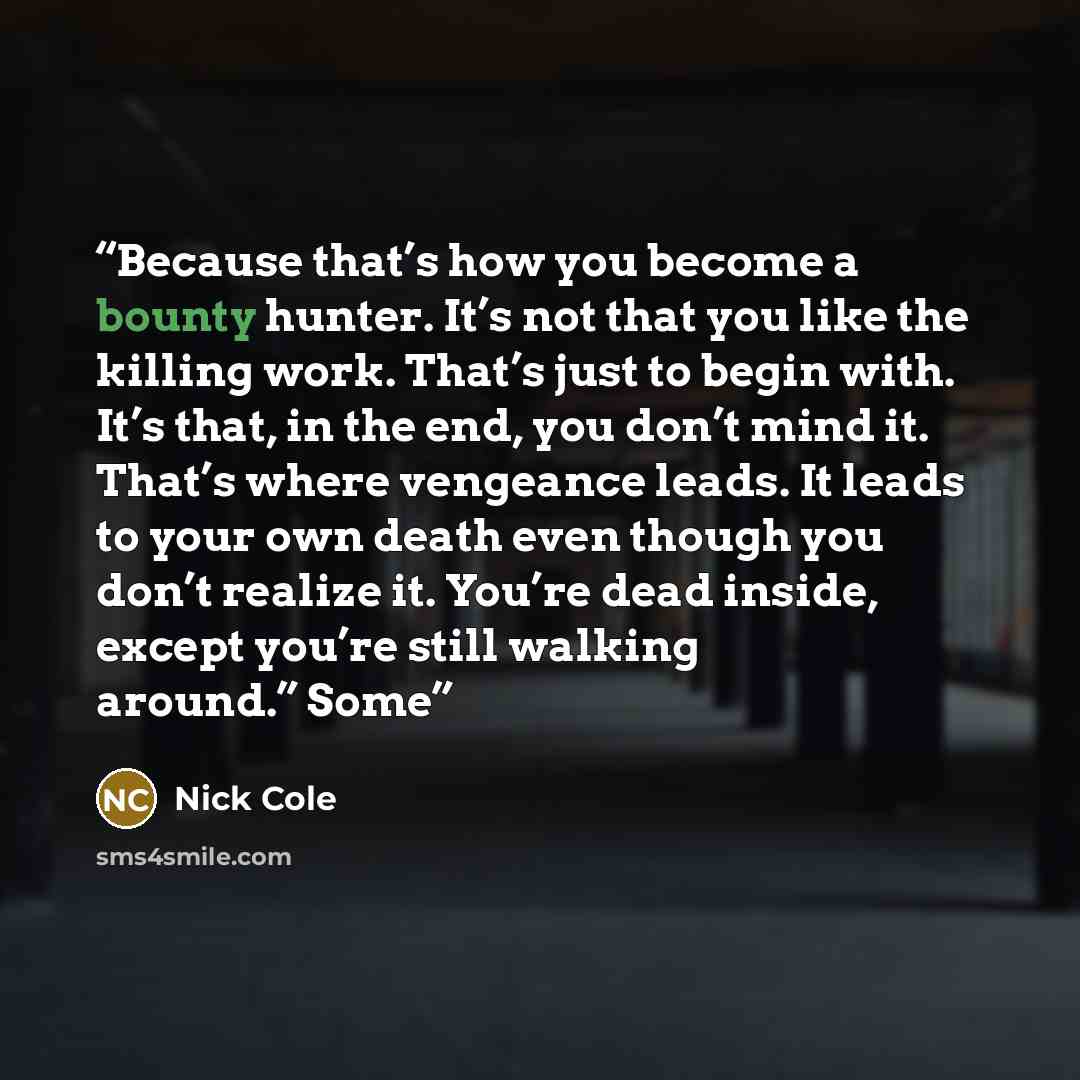 “Because that’s how you become a bounty hunter. It’s not that you like the killing work. That’s just to begin with. It’s that, in the end, you don’t mind it. That’s where vengeance leads. It leads to your own death even though you don’t realize it. You’re dead inside, except you’re still walking…” quote by Nick Cole