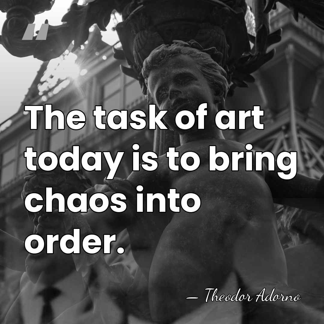 The task of art today is to bring chaos into order. - Theodor Adorno