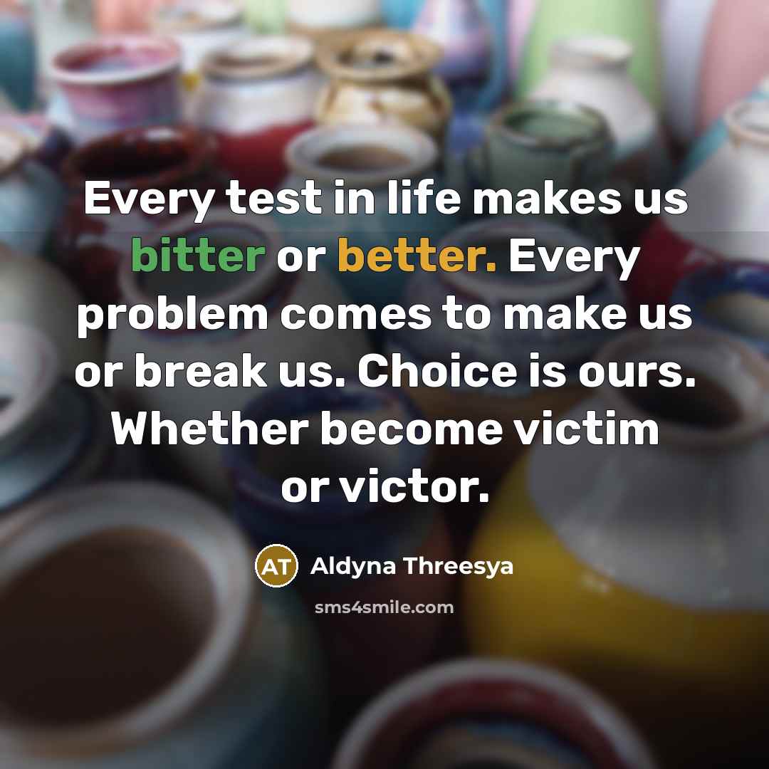 “Every test in life makes us bitter or better. Every problem comes to make us or break us. Choice is ours. Whether become victim or victor.” quote by Aldyna Threesya