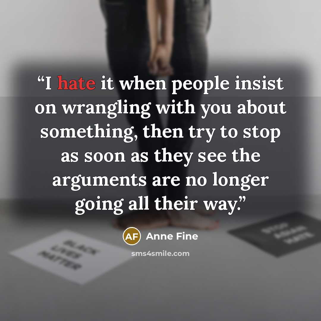 “I hate it when people insist on wrangling with you about something, then try to stop as soon as they see the arguments are no longer going all their way.” quote by Anne Fine