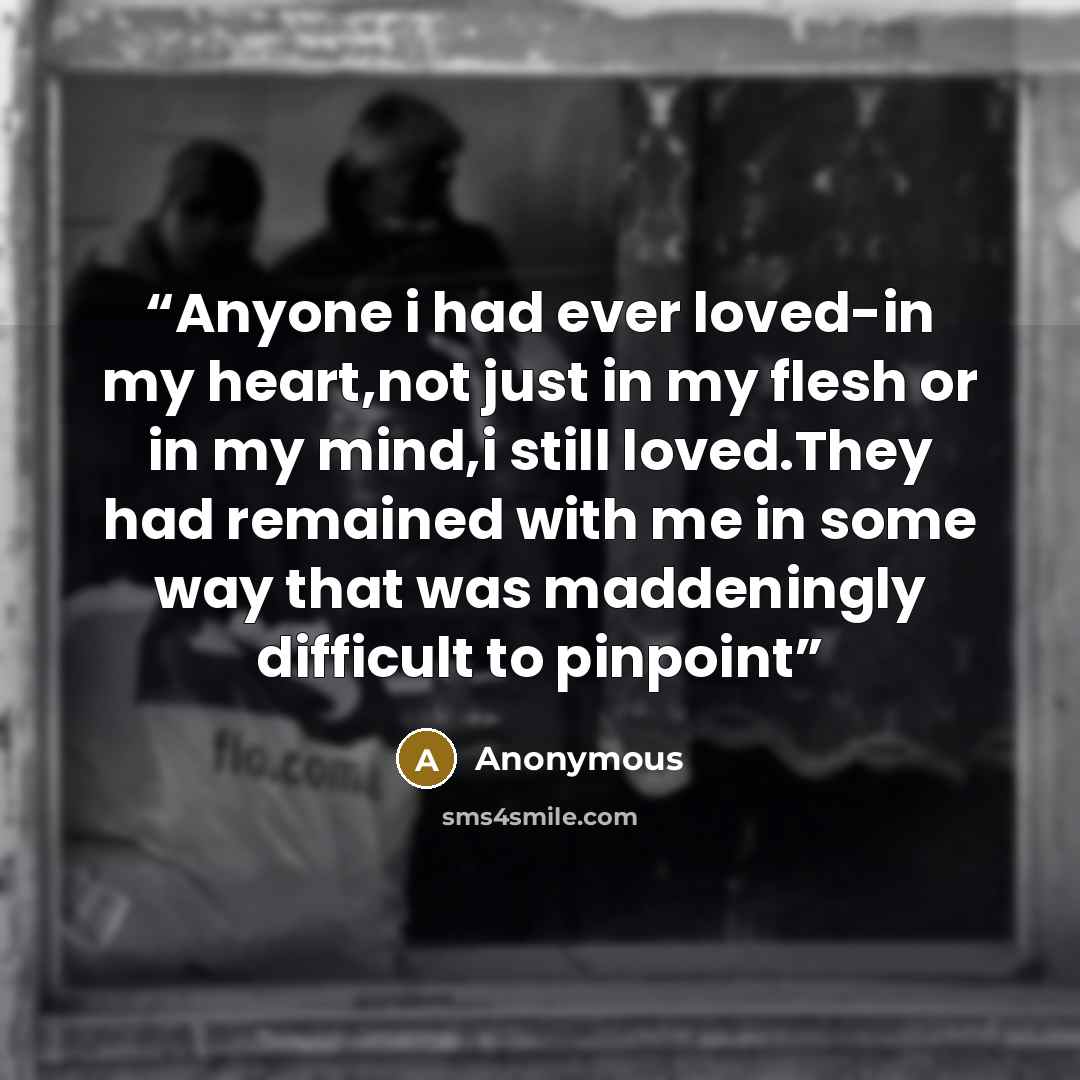 “Anyone i had ever loved-in my heart,not just in my flesh or in my mind,i still loved.They had remained with me in some way that was maddeningly difficult to pinpoint” quote by Anonymous