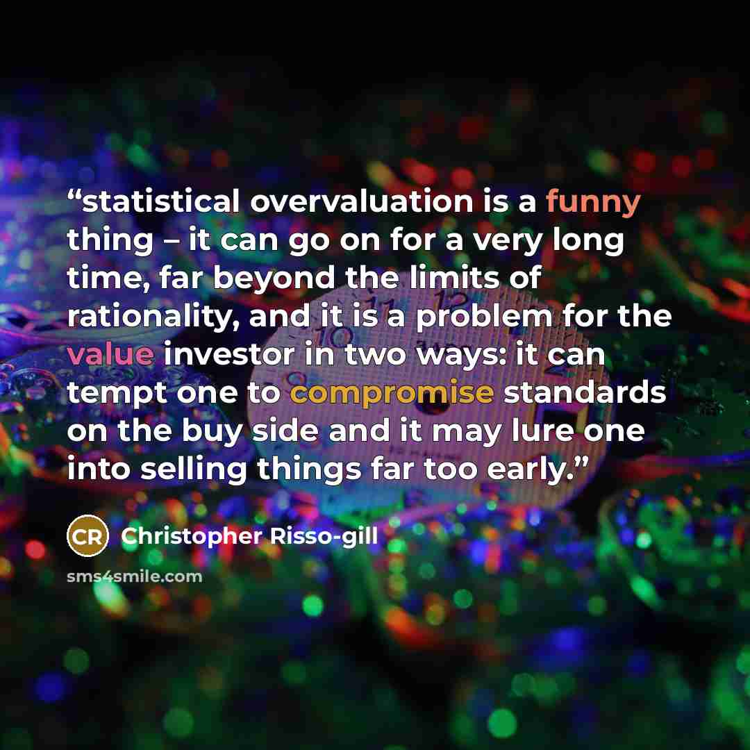 “statistical overvaluation is a funny thing – it can go on for a very long time, far beyond the limits of rationality, and it is a problem for the value investor in two ways: it can tempt one to compromise standards on the buy side and it may lure one into selling things far too early.” quote by Christopher Risso-gill