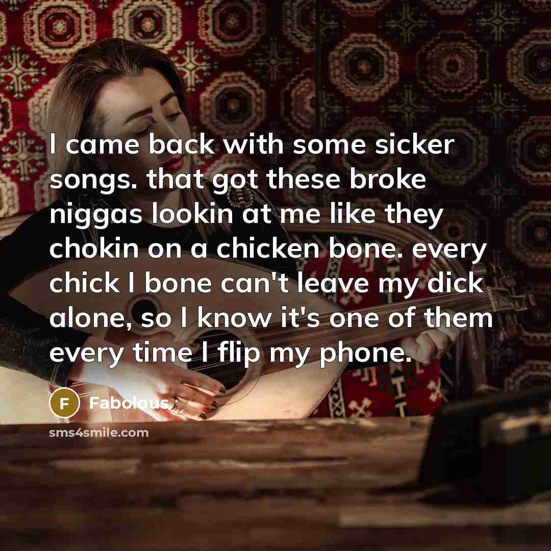 “I came back with some sicker songs. that got these broke niggas lookin at me like they chokin on a chicken bone. every chick I bone can't leave my dick alone, so I know it's one of them every time I flip my phone.” quote by Fabolous