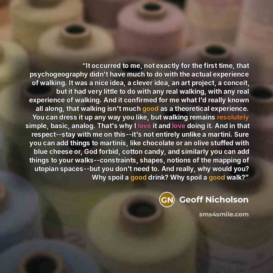 “It occurred to me, not exactly for the first time, that psychogeography didn't have much to do with the actual experience of walking. It was a nice idea, a clever idea, an art project, a conceit, but it had very little to do with any real walking, with any real experience of walking. And it…” quote by Geoff Nicholson